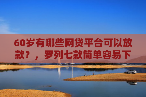 60岁有哪些网贷平台可以放款？，罗列七款简单容易下款的网贷口子