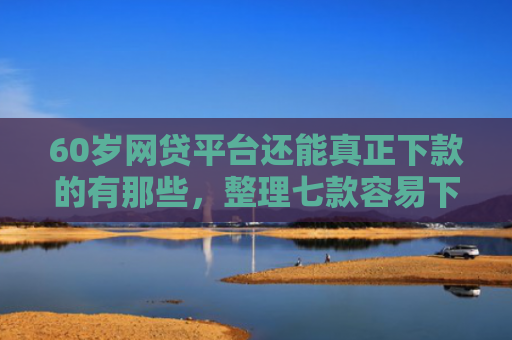 60岁网贷平台还能真正下款的有那些，整理七款容易下款的网贷口子平台