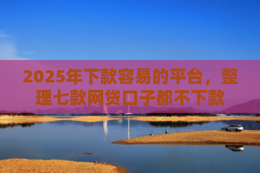 2025年下款容易的平台，整理七款网贷口子都不下款