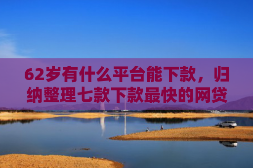 62岁有什么平台能下款，归纳整理七款下款最快的网贷新口子