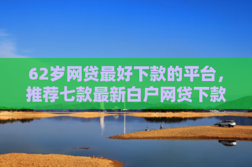 62岁网贷最好下款的平台，推荐七款最新白户网贷下款口子