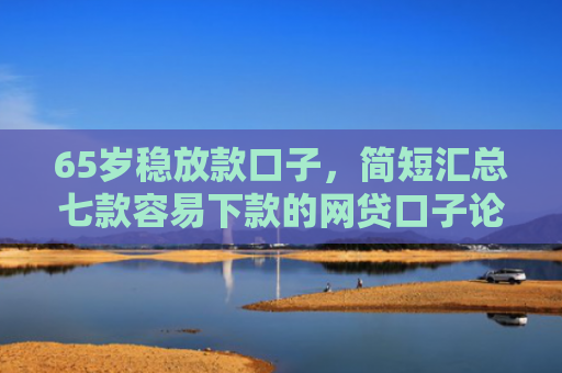 65岁稳放款口子，简短汇总七款容易下款的网贷口子论坛