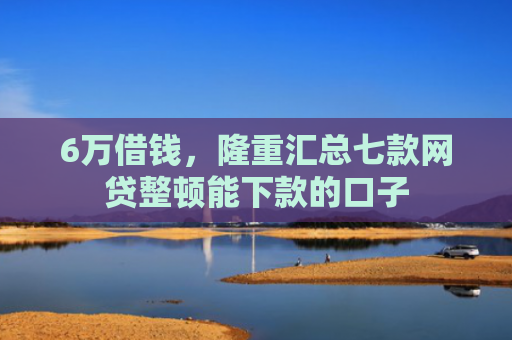 6万借钱，隆重汇总七款网贷整顿能下款的口子