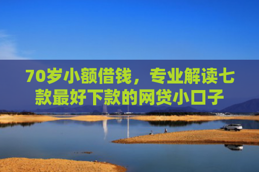 70岁小额借钱，专业解读七款最好下款的网贷小口子