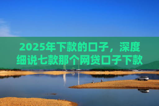 2025年下款的口子，深度细说七款那个网贷口子下款多
