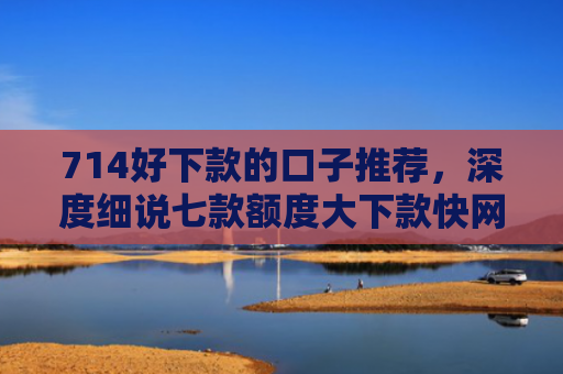 714好下款的口子推荐，深度细说七款额度大下款快网贷口子