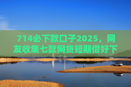 714必下款口子2025，网友收集七款网贷短期借好下款的口子