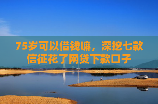 75岁可以借钱嘛，深挖七款信征花了网贷下款口子