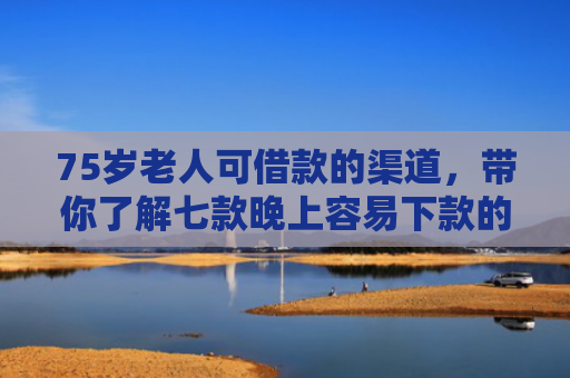 75岁老人可借款的渠道，带你了解七款晚上容易下款的网贷口子