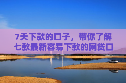 7天下款的口子，带你了解七款最新容易下款的网贷口子