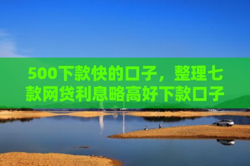 500下款快的口子，整理七款网贷利息略高好下款口子