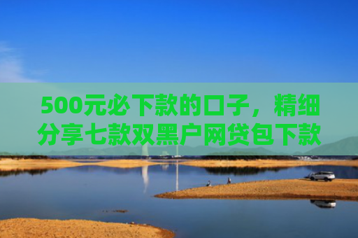 500元必下款的口子，精细分享七款双黑户网贷包下款口子