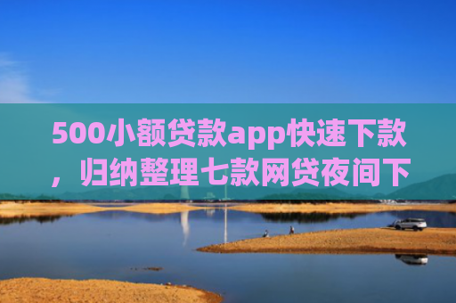 500小额贷款app快速下款，归纳整理七款网贷夜间下款的小口子