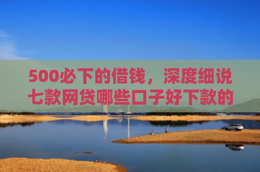 500必下的借钱，深度细说七款网贷哪些口子好下款的