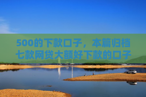 500的下款口子，本篇归档七款网贷大额好下款的口子