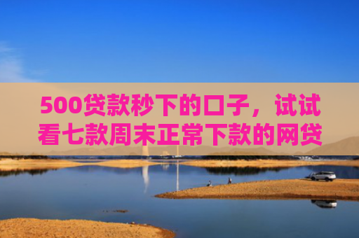500贷款秒下的口子，试试看七款周末正常下款的网贷口子