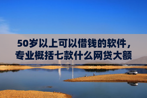 50岁以上可以借钱的软件，专业概括七款什么网贷大额口子好下款