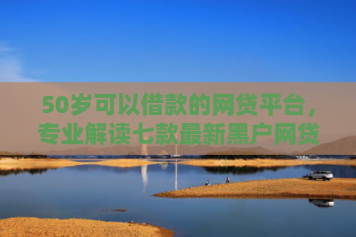 50岁可以借款的网贷平台，专业解读七款最新黑户网贷必下款口子