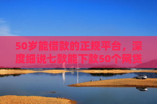 50岁能借款的正规平台，深度细说七款能下款50个网贷口子