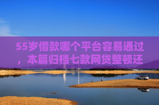 55岁借款哪个平台容易通过，本篇归档七款网贷整顿还能下款的口子
