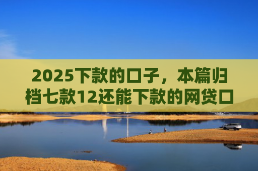 2025下款的口子，本篇归档七款12还能下款的网贷口子