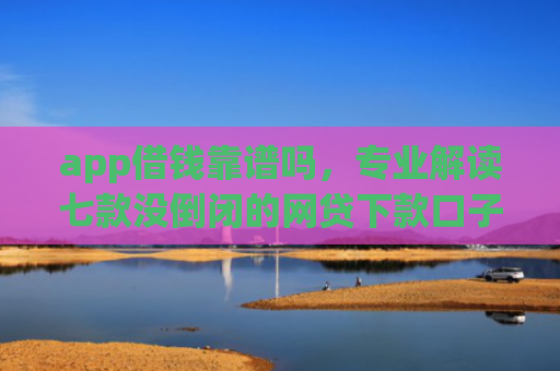 app借钱靠谱吗，专业解读七款没倒闭的网贷下款口子