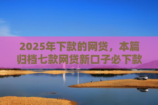 2025年下款的网贷，本篇归档七款网贷新口子必下款
