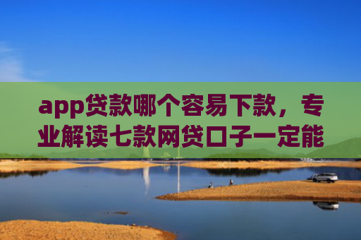 app贷款哪个容易下款，专业解读七款网贷口子一定能下款