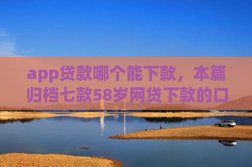 app贷款哪个能下款，本篇归档七款58岁网贷下款的口子