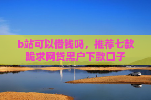 b站可以借钱吗，推荐七款跪求网贷黑户下款口子
