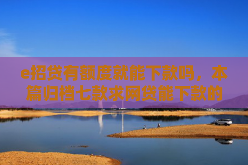e招贷有额度就能下款吗，本篇归档七款求网贷能下款的口子