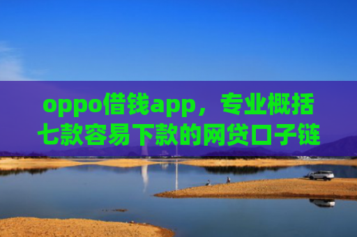 oppo借钱app，专业概括七款容易下款的网贷口子链接