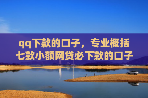 qq下款的口子，专业概括七款小额网贷必下款的口子