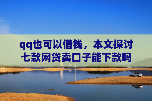 qq也可以借钱，本文探讨七款网贷卖口子能下款吗