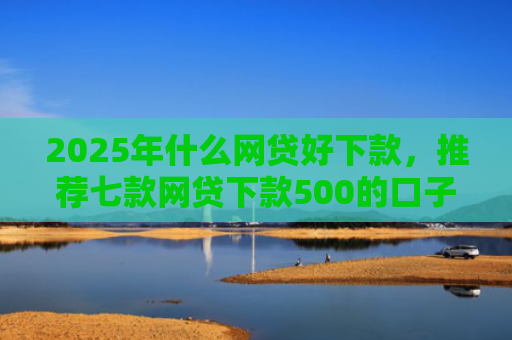 2025年什么网贷好下款，推荐七款网贷下款500的口子