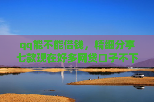 qq能不能借钱，精细分享七款现在好多网贷口子不下款