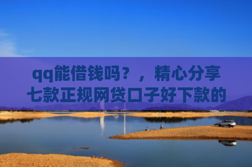 qq能借钱吗？，精心分享七款正规网贷口子好下款的