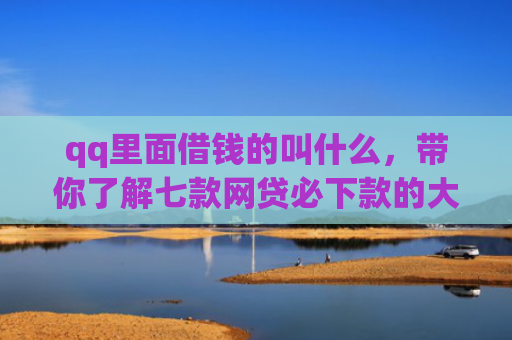 qq里面借钱的叫什么，带你了解七款网贷必下款的大额口子