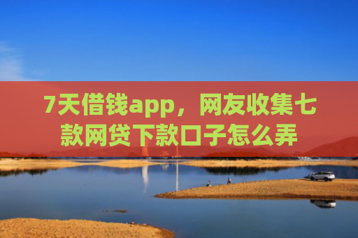 7天借钱app，网友收集七款网贷下款口子怎么弄