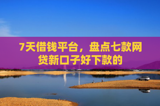 7天借钱平台，盘点七款网贷新口子好下款的