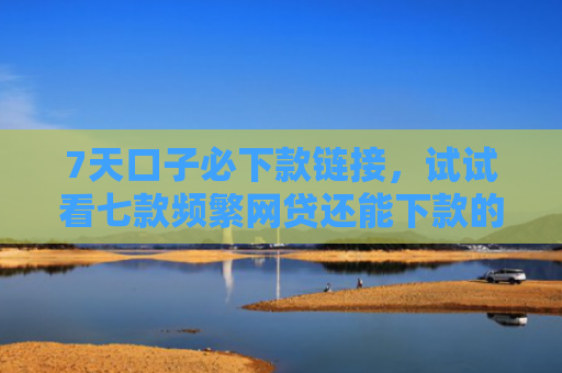 7天口子必下款链接，试试看七款频繁网贷还能下款的口子