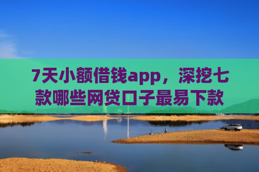 7天小额借钱app，深挖七款哪些网贷口子最易下款