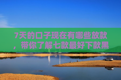 7天的口子现在有哪些放款，带你了解七款最好下款黑户的网贷口子