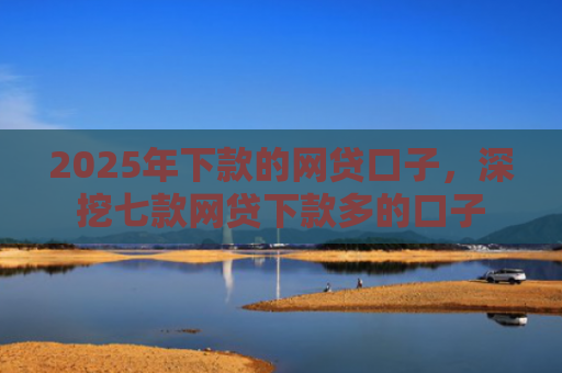 2025年下款的网贷口子，深挖七款网贷下款多的口子
