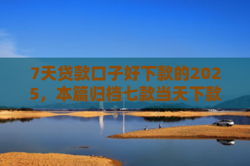 7天贷款口子好下款的2025，本篇归档七款当天下款网贷新口子