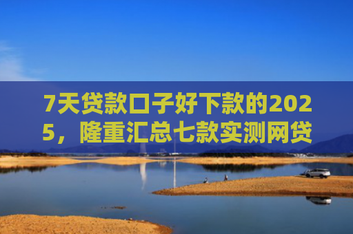 7天贷款口子好下款的2025，隆重汇总七款实测网贷下款快的口子