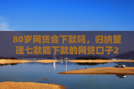80岁网贷会下款吗，归纳整理七款能下款的网贷口子2025
