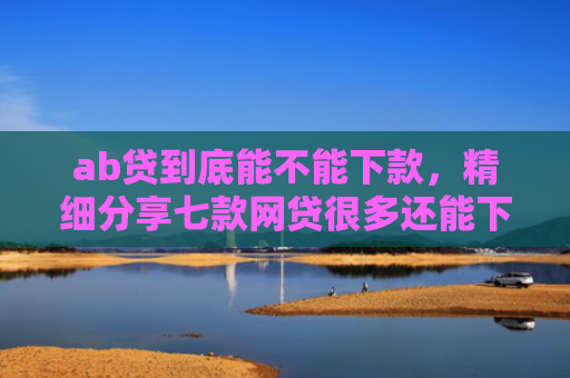 ab贷到底能不能下款，精细分享七款网贷很多还能下款的口子