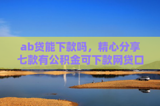 ab贷能下款吗，精心分享七款有公积金可下款网贷口子
