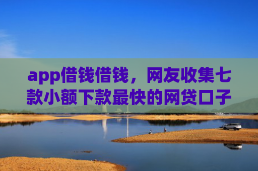 app借钱借钱，网友收集七款小额下款最快的网贷口子